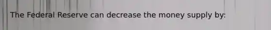 The Federal Reserve can decrease the money supply by: