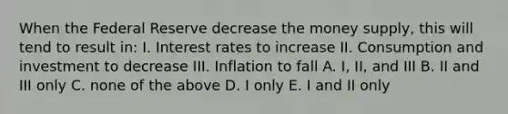 When the Federal Reserve decrease the money supply, this will tend to result in: I. Interest rates to increase II. Consumption and investment to decrease III. Inflation to fall A. I, II, and III B. II and III only C. none of the above D. I only E. I and II only