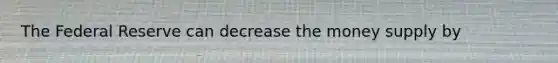 The Federal Reserve can decrease the money supply by