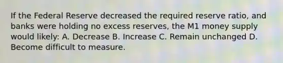 If the Federal Reserve decreased the required reserve ratio, and banks were holding no excess reserves, the M1 money supply would likely: A. Decrease B. Increase C. Remain unchanged D. Become difficult to measure.