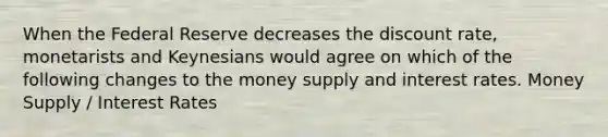 When the Federal Reserve decreases the discount rate, monetarists and Keynesians would agree on which of the following changes to the money supply and interest rates. Money Supply / Interest Rates