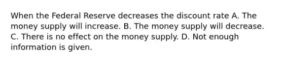 When the Federal Reserve decreases the discount rate A. The money supply will increase. B. The money supply will decrease. C. There is no effect on the money supply. D. Not enough information is given.