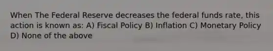 When The Federal Reserve decreases the federal funds rate, this action is known as: A) Fiscal Policy B) Inflation C) Monetary Policy D) None of the above