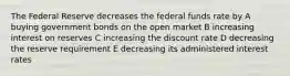 The Federal Reserve decreases the federal funds rate by A buying government bonds on the open market B increasing interest on reserves C increasing the discount rate D decreasing the reserve requirement E decreasing its administered interest rates