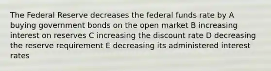 The Federal Reserve decreases the federal funds rate by A buying government bonds on the open market B increasing interest on reserves C increasing the discount rate D decreasing the reserve requirement E decreasing its administered interest rates