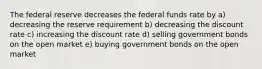 The federal reserve decreases the federal funds rate by a) decreasing the reserve requirement b) decreasing the discount rate c) increasing the discount rate d) selling government bonds on the open market e) buying government bonds on the open market