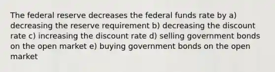 The federal reserve decreases the federal funds rate by a) decreasing the reserve requirement b) decreasing the discount rate c) increasing the discount rate d) selling government bonds on the open market e) buying government bonds on the open market