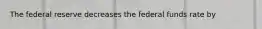 The federal reserve decreases the federal funds rate by