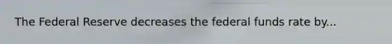 The Federal Reserve decreases the federal funds rate by...