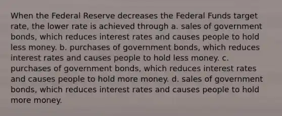 When the Federal Reserve decreases the Federal Funds target rate, the lower rate is achieved through a. sales of government bonds, which reduces interest rates and causes people to hold less money. b. purchases of government bonds, which reduces interest rates and causes people to hold less money. c. purchases of government bonds, which reduces interest rates and causes people to hold more money. d. sales of government bonds, which reduces interest rates and causes people to hold more money.