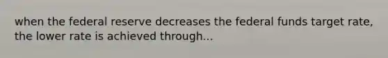 when the federal reserve decreases the federal funds target rate, the lower rate is achieved through...