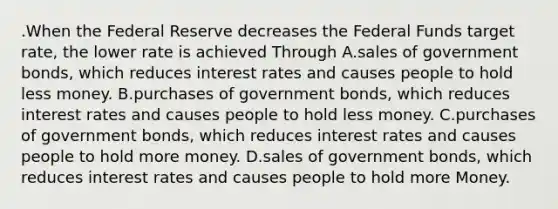 .When the Federal Reserve decreases the Federal Funds target rate, the lower rate is achieved Through A.sales of government bonds, which reduces interest rates and causes people to hold less money. B.purchases of government bonds, which reduces interest rates and causes people to hold less money. C.purchases of government bonds, which reduces interest rates and causes people to hold more money. D.sales of government bonds, which reduces interest rates and causes people to hold more Money.