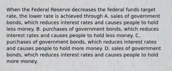 When the Federal Reserve decreases the federal funds target rate, the lower rate is achieved through A. sales of government bonds, which reduces interest rates and causes people to hold less money. B. purchases of government bonds, which reduces interest rates and causes people to hold less money. C. purchases of government bonds, which reduces interest rates and causes people to hold more money. D. sales of government bonds, which reduces interest rates and causes people to hold more money.