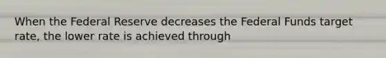 When the Federal Reserve decreases the Federal Funds target rate, the lower rate is achieved through