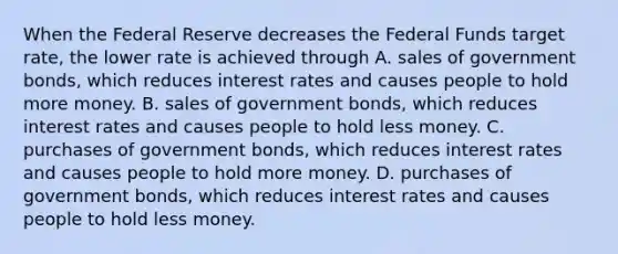 When the Federal Reserve decreases the Federal Funds target rate, the lower rate is achieved through A. sales of government bonds, which reduces interest rates and causes people to hold more money. B. sales of government bonds, which reduces interest rates and causes people to hold less money. C. purchases of government bonds, which reduces interest rates and causes people to hold more money. D. purchases of government bonds, which reduces interest rates and causes people to hold less money.