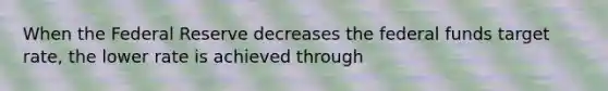 When the Federal Reserve decreases the federal funds target rate, the lower rate is achieved through