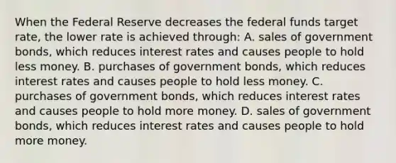 When the Federal Reserve decreases the federal funds target rate, the lower rate is achieved through: A. sales of government bonds, which reduces interest rates and causes people to hold less money. B. purchases of government bonds, which reduces interest rates and causes people to hold less money. C. purchases of government bonds, which reduces interest rates and causes people to hold more money. D. sales of government bonds, which reduces interest rates and causes people to hold more money.