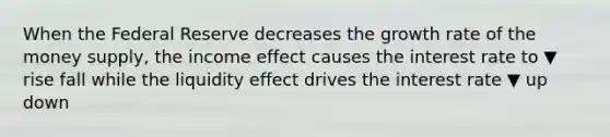 When the Federal Reserve decreases the growth rate of the money​ supply, the income effect causes the interest rate to ▼ rise fall while the liquidity effect drives the interest rate ▼ up down