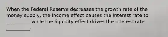 When the Federal Reserve decreases the growth rate of the money supply, the income effect causes the interest rate to __________ while the liquidity effect drives the interest rate __________.