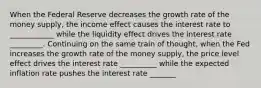 When the Federal Reserve decreases the growth rate of the money supply, the income effect causes the interest rate to ____________ while the liquidity effect drives the interest rate _________. Continuing on the same train of thought, when the Fed increases the growth rate of the money supply, the price level effect drives the interest rate __________ while the expected inflation rate pushes the interest rate _______