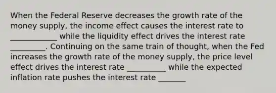 When the Federal Reserve decreases the growth rate of the money supply, the income effect causes the interest rate to ____________ while the liquidity effect drives the interest rate _________. Continuing on the same train of thought, when the Fed increases the growth rate of the money supply, the price level effect drives the interest rate __________ while the expected inflation rate pushes the interest rate _______