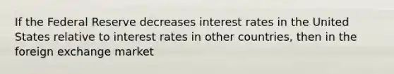 If the Federal Reserve decreases interest rates in the United States relative to interest rates in other countries, then in the foreign exchange market