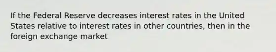 If the Federal Reserve decreases interest rates in the United States relative to interest rates in other countries, then in the foreign exchange market​