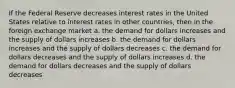 If the Federal Reserve decreases interest rates in the United States relative to interest rates in other countries, then in the foreign exchange market​ a. ​the demand for dollars increases and the supply of dollars increases b. ​the demand for dollars increases and the supply of dollars decreases c. ​the demand for dollars decreases and the supply of dollars increases d. the demand for dollars decreases and the supply of dollars decreases