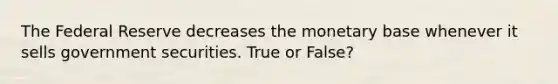 The Federal Reserve decreases the monetary base whenever it sells government securities. True or False?