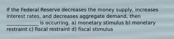 If the Federal Reserve decreases the money supply, increases interest rates, and decreases aggregate demand, then _____________ is occurring. a) monetary stimulus b) monetary restraint c) fiscal restraint d) fiscal stimulus