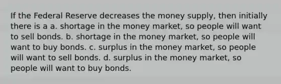 If the Federal Reserve decreases the money supply, then initially there is a a. shortage in the money market, so people will want to sell bonds. b. shortage in the money market, so people will want to buy bonds. c. surplus in the money market, so people will want to sell bonds. d. surplus in the money market, so people will want to buy bonds.