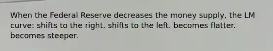 When the Federal Reserve decreases the money supply, the LM curve: shifts to the right. shifts to the left. becomes flatter. becomes steeper.