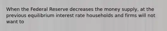 When the Federal Reserve decreases the money supply, at the previous equilibrium interest rate households and firms will not want to