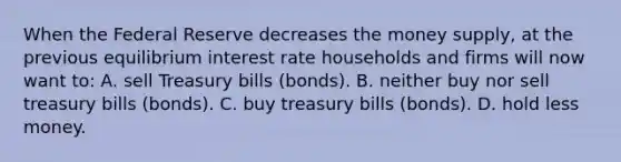 When the Federal Reserve decreases the money supply, at the previous equilibrium interest rate households and firms will now want to: A. sell Treasury bills (bonds). B. neither buy nor sell treasury bills (bonds). C. buy treasury bills (bonds). D. hold less money.