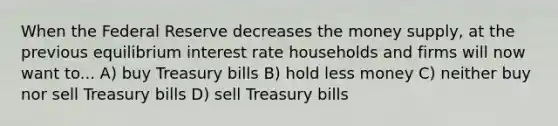 When the Federal Reserve decreases the money​ supply, at the previous equilibrium interest rate households and firms will now want to... A) buy Treasury bills B) hold less money C) neither buy nor sell Treasury bills D) sell Treasury bills