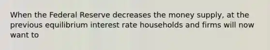 When the Federal Reserve decreases the money​ supply, at the previous equilibrium interest rate households and firms will now want to