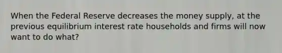 When the Federal Reserve decreases the money supply, at the previous equilibrium interest rate households and firms will now want to do what?