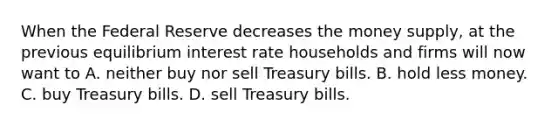 When the Federal Reserve decreases the money​ supply, at the previous equilibrium interest rate households and firms will now want to A. neither buy nor sell Treasury bills. B. hold less money. C. buy Treasury bills. D. sell Treasury bills.