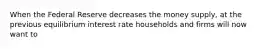 When the Federal Reserve decreases the money supply, at the previous equilibrium interest rate households and firms will now want to