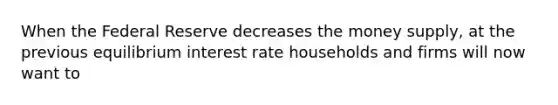 When the Federal Reserve decreases the money supply, at the previous equilibrium interest rate households and firms will now want to