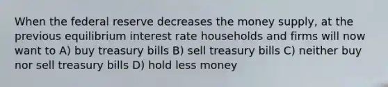 When the federal reserve decreases the money supply, at the previous equilibrium interest rate households and firms will now want to A) buy treasury bills B) sell treasury bills C) neither buy nor sell treasury bills D) hold less money