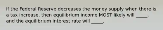 If the Federal Reserve decreases the money supply when there is a tax increase, then equilibrium income MOST likely will _____, and the equilibrium interest rate will _____.