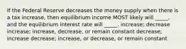 If the Federal Reserve decreases the money supply when there is a tax increase, then equilibrium income MOST likely will _____, and the equilibrium interest rate will _____. increase; decrease increase; increase, decrease, or remain constant decrease; increase decrease; increase, or decrease, or remain constant