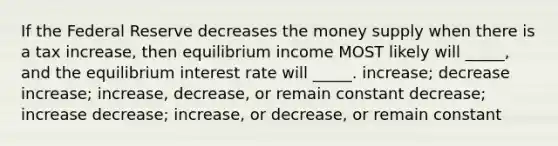 If the Federal Reserve decreases the money supply when there is a tax increase, then equilibrium income MOST likely will _____, and the equilibrium interest rate will _____. increase; decrease increase; increase, decrease, or remain constant decrease; increase decrease; increase, or decrease, or remain constant