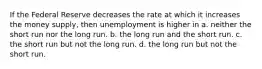 If the Federal Reserve decreases the rate at which it increases the money supply, then unemployment is higher in a. neither the short run nor the long run. b. the long run and the short run. c. the short run but not the long run. d. the long run but not the short run.