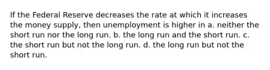 If the Federal Reserve decreases the rate at which it increases the money supply, then unemployment is higher in a. neither the short run nor the long run. b. the long run and the short run. c. the short run but not the long run. d. the long run but not the short run.