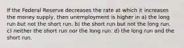 If the Federal Reserve decreases the rate at which it increases the money supply, then unemployment is higher in a) the long run but not the short run. b) the short run but not the long run. c) neither the short run nor the long run. d) the long run and the short run.