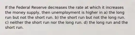 If the Federal Reserve decreases the rate at which it increases the money supply, then unemployment is higher in a) the long run but not the short run. b) the short run but not the long run. c) neither the short run nor the long run. d) the long run and the short run.