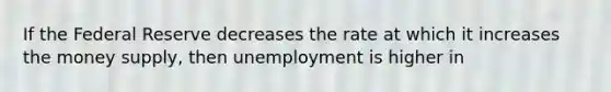 If the Federal Reserve decreases the rate at which it increases the money supply, then unemployment is higher in