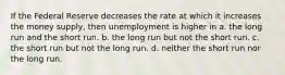 If the Federal Reserve decreases the rate at which it increases the money supply, then unemployment is higher in a. the long run and the short run. b. the long run but not the short run. c. the short run but not the long run. d. neither the short run nor the long run.